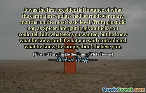 It was the first presidential instance of what the campaign regulars had learned over many months: on the most basic level, Trump just did not, as Spicer later put it, give a fuck. You could tell him whatever you wanted, but he knew what he knew, and if what you said contradicted what he knew, he simply didn't believe you.