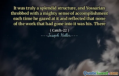 It was truly a splendid structure, and Yossarian throbbed with a mighty sense of accomplishment each time he gazed at it and reflected that none of the work that had gone into it was his. There