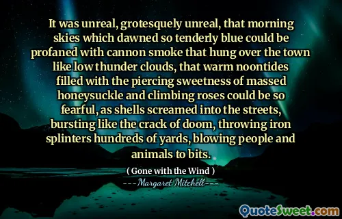 It was unreal, grotesquely unreal, that morning skies which dawned so tenderly blue could be profaned with cannon smoke that hung over the town like low thunder clouds, that warm noontides filled with the piercing sweetness of massed honeysuckle and climbing roses could be so fearful, as shells screamed into the streets, bursting like the crack of doom, throwing iron splinters hundreds of yards, blowing people and animals to bits.