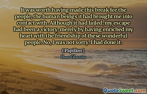 It was worth having made this break for the people, the human beings it had brought me into contact with. Although it had failed, my escape had been a victory, merely by having enriched my heart with the friendship of these wonderful people. No, I was not sorry. I had done it.