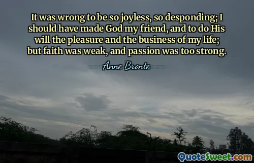 It was wrong to be so joyless, so desponding; I should have made God my friend, and to do His will the pleasure and the business of my life; but faith was weak, and passion was too strong.