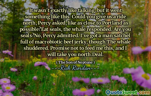 It wasn't exactly like talking, but it went something like this: Could you give us a ride north, Percy asked, like as close to Portland as possible?Eat seals, the whale responded. Are you seals?No, Percy admitted. I've got a man satchel full of macrobiotic beef jerky, though.The whale shuddered. Promise not to feed me this, and I will take you north.Deal.