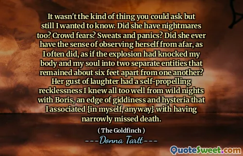 It wasn't the kind of thing you could ask but still I wanted to know. Did she have nightmares too? Crowd fears? Sweats and panics? Did she ever have the sense of observing herself from afar, as I often did, as if the explosion had knocked my body and my soul into two separate entities that remained about six feet apart from one another? Her gust of laughter had a self-propelling recklessness I knew all too well from wild nights with Boris, an edge of giddiness and hysteria that I associated {in myself, anyway} with having narrowly missed death.