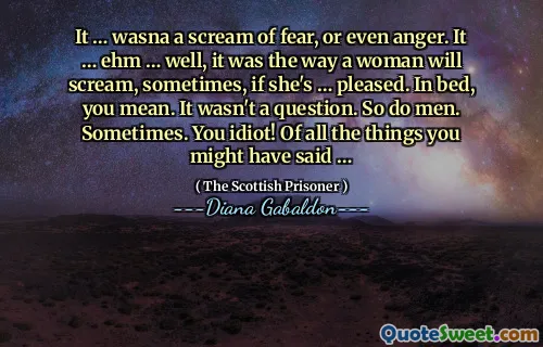 It … wasna a scream of fear, or even anger. It … ehm … well, it was the way a woman will scream, sometimes, if she's … pleased. In bed, you mean. It wasn't a question. So do men. Sometimes. You idiot! Of all the things you might have said …