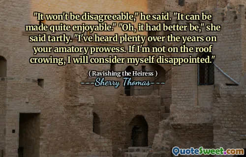 "It won't be disagreeable," he said. "It can be made quite enjoyable." "Oh, it had better be," she said tartly. "I've heard plenty over the years on your amatory prowess. If I'm not on the roof crowing, I will consider myself disappointed."