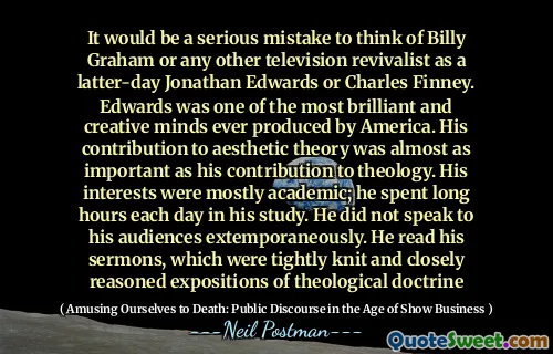 It would be a serious mistake to think of Billy Graham or any other television revivalist as a latter-day Jonathan Edwards or Charles Finney. Edwards was one of the most brilliant and creative minds ever produced by America. His contribution to aesthetic theory was almost as important as his contribution to theology. His interests were mostly academic; he spent long hours each day in his study. He did not speak to his audiences extemporaneously. He read his sermons, which were tightly knit and closely reasoned expositions of theological doctrine