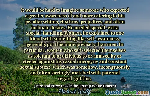 It would be hard to imagine someone who expected a greater awareness of and more catering to his peculiar whims, rhythms, prejudices, and often inchoate desires. He needed special-extra special-handling. Women, he explained to one friend with something like self-awareness, generally got this more precisely than men. In particular, women who self-selected themselves as tolerant of or oblivious to or amused by or steeled against his casual misogyny and constant sexual subtext-which was somehow, incongruously and often jarringly, matched with paternal regard-got this.