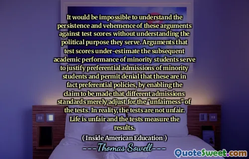 It would be impossible to understand the persistence and vehemence of these arguments against test scores without understanding the political purpose they serve. Arguments that test scores under-estimate the subsequent academic performance of minority students serve to justify preferential admissions of minority students and permit denial that these are in fact preferential policies, by enabling the claim to be made that different admissions standards merely adjust for the "unfairness" of the tests. In reality, the tests are not unfair. Life is unfair and the tests measure the results.