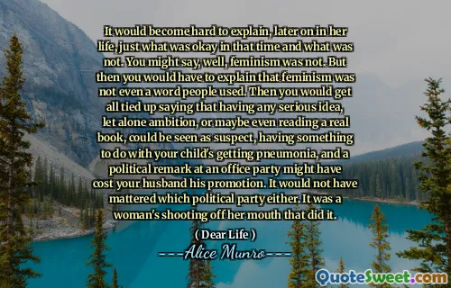 It would become hard to explain, later on in her life, just what was okay in that time and what was not. You might say, well, feminism was not. But then you would have to explain that feminism was not even a word people used. Then you would get all tied up saying that having any serious idea, let alone ambition, or maybe even reading a real book, could be seen as suspect, having something to do with your child's getting pneumonia, and a political remark at an office party might have cost your husband his promotion. It would not have mattered which political party either. It was a woman's shooting off her mouth that did it.