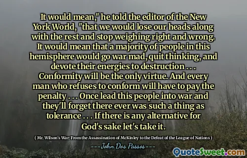 Det skulle betyda, "sa han till redaktören för New York World," att vi skulle förlora våra huvuden tillsammans med resten och sluta väga rätt och fel. Det skulle innebära att en majoritet av människorna på denna halvklot skulle bli krig galet, sluta tänka och ägna sina energier till förstörelse. . . Överensstämmelse kommer att vara den enda dygden. Och varje man som vägrar att överensstämma måste betala straffen. . . En gång ledde detta folk till krig och de kommer att glömma att det någonsin fanns något som tolerans. . . Om det finns något alternativ för Guds skull, låt oss ta det.