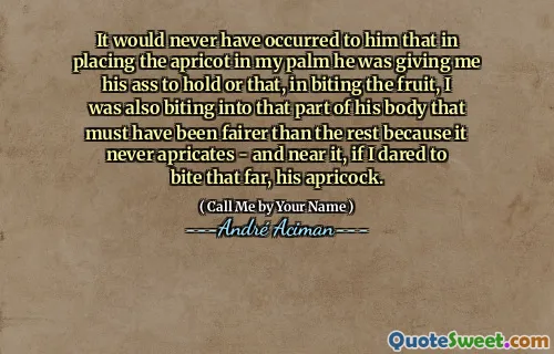 It would never have occurred to him that in placing the apricot in my palm he was giving me his ass to hold or that, in biting the fruit, I was also biting into that part of his body that must have been fairer than the rest because it never apricates - and near it, if I dared to bite that far, his apricock.