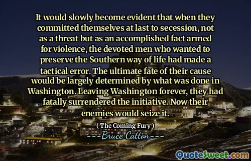 It would slowly become evident that when they committed themselves at last to secession, not as a threat but as an accomplished fact armed for violence, the devoted men who wanted to preserve the Southern way of life had made a tactical error. The ultimate fate of their cause would be largely determined by what was done in Washington. Leaving Washington forever, they had fatally surrendered the initiative. Now their enemies would seize it.