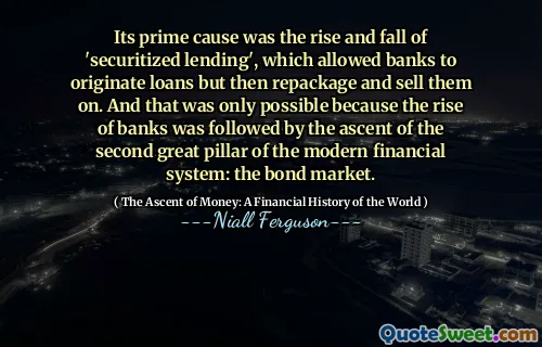 Its prime cause was the rise and fall of 'securitized lending', which allowed banks to originate loans but then repackage and sell them on. And that was only possible because the rise of banks was followed by the ascent of the second great pillar of the modern financial system: the bond market.