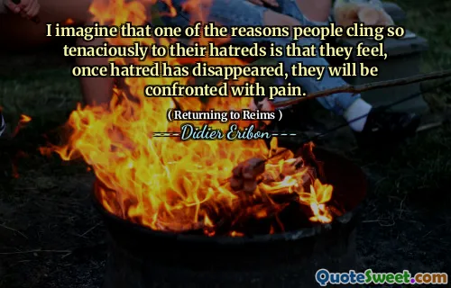 I imagine that one of the reasons people cling so tenaciously to their hatreds is that they feel, once hatred has disappeared, they will be confronted with pain.