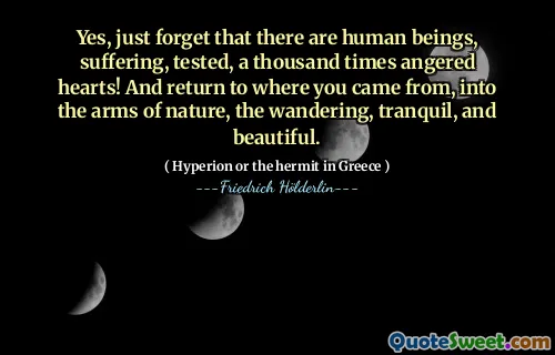 Yes, just forget that there are human beings, suffering, tested, a thousand times angered hearts! And return to where you came from, into the arms of nature, the wandering, tranquil, and beautiful.