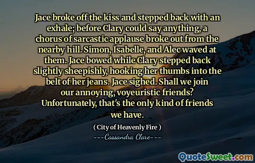 Jace broke off the kiss and stepped back with an exhale; before Clary could say anything, a chorus of sarcastic applause broke out from the nearby hill. Simon, Isabelle, and Alec waved at them. Jace bowed while Clary stepped back slightly sheepishly, hooking her thumbs into the belt of her jeans. Jace sighed. Shall we join our annoying, voyeuristic friends? Unfortunately, that's the only kind of friends we have.