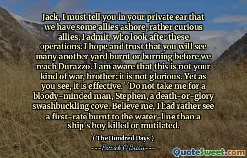 Jack, I must tell you in your private ear that we have some allies ashore, rather curious allies, I admit, who look after these operations: I hope and trust that you will see many another yard burnt or burning before we reach Durazzo. I am aware that this is not your kind of war, brother: it is not glorious. Yet as you see, it is effective.' 'Do not take me for a bloody-minded man, Stephen, a death-or-glory swashbuckling cove. Believe me, I had rather see a first-rate burnt to the water-line than a ship's boy killed or mutilated.