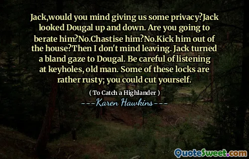 Jack,would you mind giving us some privacy?Jack looked Dougal up and down. Are you going to berate him?No.Chastise him?No.Kick him out of the house?Then I don't mind leaving. Jack turned a bland gaze to Dougal. Be careful of listening at keyholes, old man. Some of these locks are rather rusty; you could cut yourself.