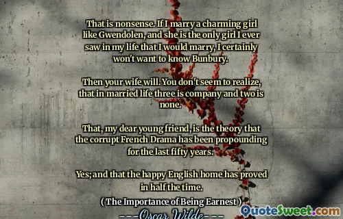 That is nonsense. If I marry a charming girl like Gwendolen, and she is the only girl I ever saw in my life that I would marry, I certainly won't want to know Bunbury. 

Then your wife will. You don't seem to realize, that in married life three is company and two is none. 

That, my dear young friend, is the theory that the corrupt French Drama has been propounding for the last fifty years. 

Yes; and that the happy English home has proved in half the time.