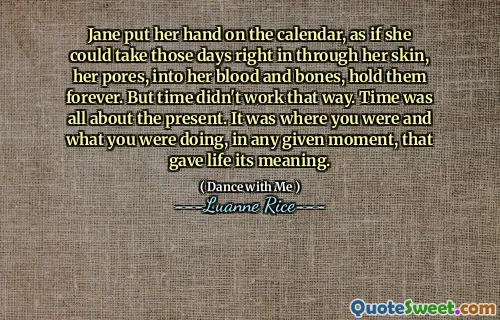 Jane put her hand on the calendar, as if she could take those days right in through her skin, her pores, into her blood and bones, hold them forever. But time didn't work that way. Time was all about the present. It was where you were and what you were doing, in any given moment, that gave life its meaning.
