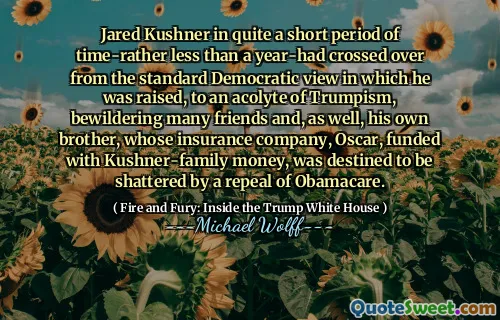 Jared Kushner in quite a short period of time-rather less than a year-had crossed over from the standard Democratic view in which he was raised, to an acolyte of Trumpism, bewildering many friends and, as well, his own brother, whose insurance company, Oscar, funded with Kushner-family money, was destined to be shattered by a repeal of Obamacare.