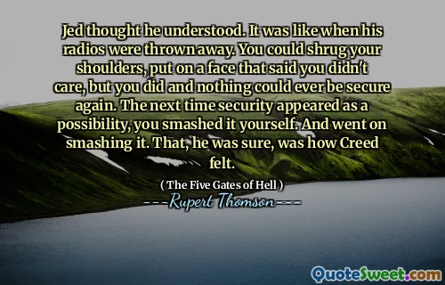 Jed thought he understood. It was like when his radios were thrown away. You could shrug your shoulders, put on a face that said you didn't care, but you did and nothing could ever be secure again. The next time security appeared as a possibility, you smashed it yourself. And went on smashing it. That, he was sure, was how Creed felt.