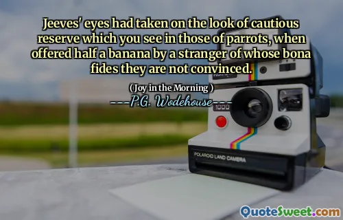Jeeves' eyes had taken on the look of cautious reserve which you see in those of parrots, when offered half a banana by a stranger of whose bona fides they are not convinced.