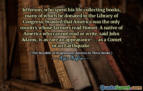 Jefferson, who spent his life collecting books, many of which he donated to the Library of Congress, boasted that America was the only country whose farmers read Homer. A native of America who cannot read or write, said John Adams, is as rare an appearance . . . as a Comet or an Earthquake.