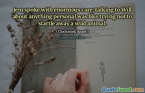 Jem spoke with enormous care; talking to Will about anything personal was like trying not to startle away a wild animal.