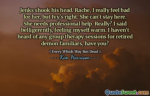 Jenks shook his head. Rache, I really feel bad for her, but Ivy's right. She can't stay here. She needs professional help. Really? I said belligerently, feeling myself warm. I haven't heard of any group therapy sessions for retired demon familiars, have you?