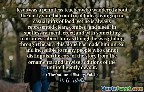 Jesus was a penniless teacher who wandered about the dusty sun-bit country of Judea, living upon casual gifts of food; yet he is always represented clean, combed, and sleek, in spotless raiment, erect, and with something motionless about him as though he was gliding through the air. This alone has made him unreal and incredible to many people who cannot distinguish the core of the story from the ornamental and unwise additions of the unintelligently devout.