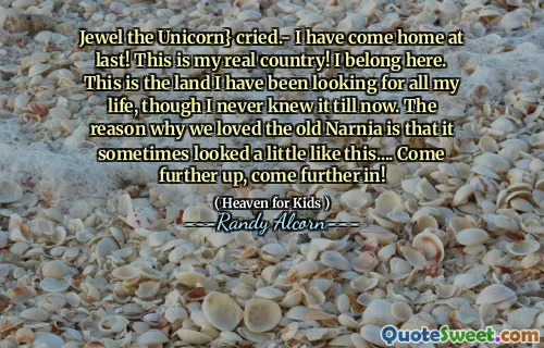 Jewel the Unicorn} cried.- I have come home at last! This is my real country! I belong here. This is the land I have been looking for all my life, though I never knew it till now. The reason why we loved the old Narnia is that it sometimes looked a little like this.... Come further up, come further in!