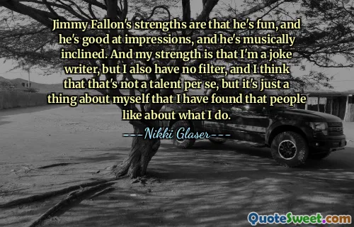 ჯიმი ფელონის ძლიერი მხარე არის ის, რომ ის არის მხიარული, ის კარგად ახერხებს შთაბეჭდილებებს და ის მუსიკალურად არის მიდრეკილი. და ჩემი სიძლიერე იმაში მდგომარეობს, რომ მე ხუმრობის ავტორი ვარ, მაგრამ ასევე არ მაქვს ფილტრი და ვფიქრობ, რომ ეს არ არის ნიჭი თავისთავად, მაგრამ ეს მხოლოდ ჩემს თავს ეხება, რომ მივხვდი, რომ ხალხს მოსწონთ ის, რასაც ვაკეთებ.