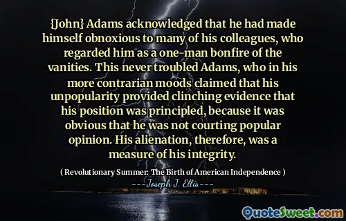 {John} Adams thừa nhận rằng anh ta đã khiến mình trở nên đáng ghét với nhiều đồng nghiệp của mình, người coi anh ta là một đống lửa một người của những kẻ phù phiếm. Điều này không bao giờ gặp rắc rối với Adams, người trong tâm trạng tương phản hơn của anh ta tuyên bố rằng sự không phổ biến của anh ta cung cấp bằng chứng cho thấy vị trí của anh ta là nguyên tắc, bởi vì rõ ràng anh ta không tán tỉnh ý kiến ​​phổ biến. Sự tha hóa của anh ta, do đó, là một thước đo tính chính trực của anh ta.