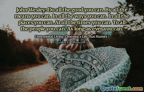 John Wesley: Do all the good you can. By all the means you can. In all the ways you can. In all the places you can. At all the times you can. To all the people you can. As long as ever you can.