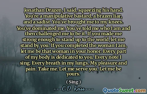 Jonathan Drazen, I said, squeezing his hand. You're a manipulative bastard, a brazen liar, and a sadist. You've brought me to my knees. You've dominated me. You've told me who I am and then challenged me to be it. If you made me strong enough to stand up to the world, let me stand by you. If you completed the woman I am, let me be that woman in your honor. Every part of my body is dedicated to you. Every note I sing. Every breath in my lungs. My pleasure and pain. Take me. Let me serve you. Let me be yours.