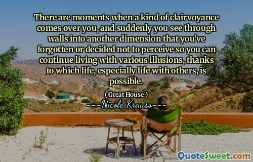 There are moments when a kind of clairvoyance comes over you, and suddenly you see through walls into another dimension that you've forgotten or decided not to perceive so you can continue living with various illusions, thanks to which life, especially life with others, is possible.