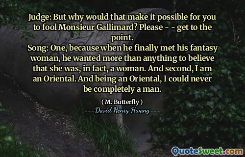 Judge: But why would that make it possible for you to fool Monsieur Gallimard? Please - - get to the point.
Song: One, because when he finally met his fantasy woman, he wanted more than anything to believe that she was, in fact, a woman. And second, I am an Oriental. And being an Oriental, I could never be completely a man.