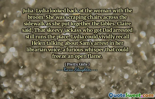 Julia. Lydia looked back at the woman with the broom. She was scraping chairs across the sidewalk as she put together the tables. Claire said, That skeevy jackass who got Dad arrested still runs the place. Lydia could vividly recall Helen talking about Sam's arrest in her librarian voice, a furious whisper that could freeze an open flame.