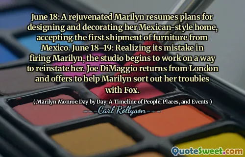 June 18: A rejuvenated Marilyn resumes plans for designing and decorating her Mexican-style home, accepting the first shipment of furniture from Mexico. June 18–19: Realizing its mistake in firing Marilyn, the studio begins to work on a way to reinstate her. Joe DiMaggio returns from London and offers to help Marilyn sort out her troubles with Fox.
