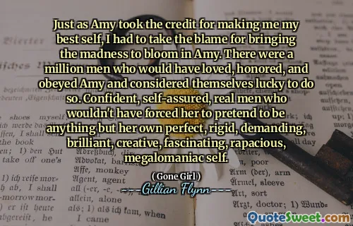 Just as Amy took the credit for making me my best self, I had to take the blame for bringing the madness to bloom in Amy. There were a million men who would have loved, honored, and obeyed Amy and considered themselves lucky to do so. Confident, self-assured, real men who wouldn't have forced her to pretend to be anything but her own perfect, rigid, demanding, brilliant, creative, fascinating, rapacious, megalomaniac self.