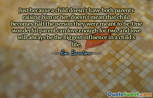 Just because a child doesn't have both parents raising him or her, doesn't mean that child becomes half the person they were meant to be. One wonderful parent can love enough for two, and love will always be the biggest influence in a child's life.