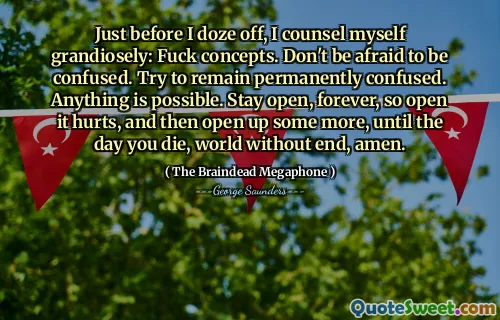 Just before I doze off, I counsel myself grandiosely: Fuck concepts. Don't be afraid to be confused. Try to remain permanently confused. Anything is possible. Stay open, forever, so open it hurts, and then open up some more, until the day you die, world without end, amen.