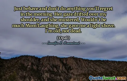Just behave and don't do anything you'll regret in the morning. Her gaze drifted over my shoulder, and she mustered, Wouldn't be much.Mom!Laughing, she gave me a light shove. I'm old, not dead.