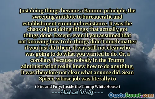 Just doing things became a Bannon principle, the sweeping antidote to bureaucratic and establishment ennui and resistance. It was the chaos of just doing things that actually got things done. Except, even if you assumed that not knowing how to do things didn't much matter if you just did them, it was still not clear who was going to do what you wanted to do. Or, a corollary, because nobody in the Trump administration really knew how to do anything, it was therefore not clear what anyone did. Sean Spicer, whose job was literally to