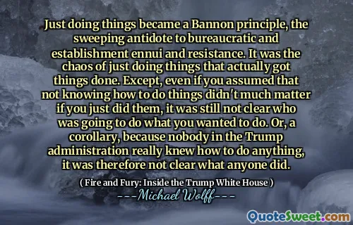 Just doing things became a Bannon principle, the sweeping antidote to bureaucratic and establishment ennui and resistance. It was the chaos of just doing things that actually got things done. Except, even if you assumed that not knowing how to do things didn't much matter if you just did them, it was still not clear who was going to do what you wanted to do. Or, a corollary, because nobody in the Trump administration really knew how to do anything, it was therefore not clear what anyone did.