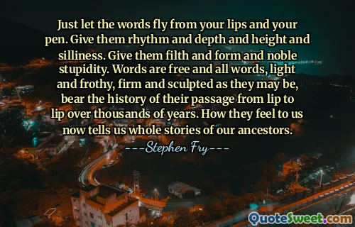 Just let the words fly from your lips and your pen. Give them rhythm and depth and height and silliness. Give them filth and form and noble stupidity. Words are free and all words, light and frothy, firm and sculpted as they may be, bear the history of their passage from lip to lip over thousands of years. How they feel to us now tells us whole stories of our ancestors.
