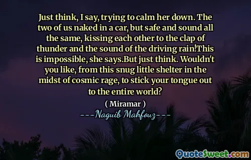 Denk maar aan, zeg ik, probeer haar te kalmeren. We twee naakt in een auto, maar toch veilig en klinken, ze kussen elkaar tot de klap van donder en het geluid van de drijvende regen! Dit is onmogelijk, zegt ze. Maar denk gewoon. Zou je niet willen, vanuit dit knusse kleine schuilplaats te midden van kosmische woede, om je tong uit te steken aan de hele wereld?