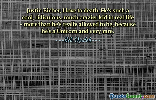 Justin Bieber, I love to death. He's such a cool, ridiculous, much crazier kid in real life - more than he's really allowed to be, because he's a Unicorn and very rare.