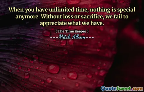 When you have unlimited time, nothing is special anymore. Without loss or sacrifice, we fail to appreciate what we have.